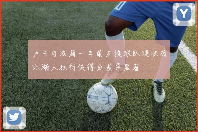 卢卡与浓眉一年前互换球队现状对比湖人独行侠得分差异显著