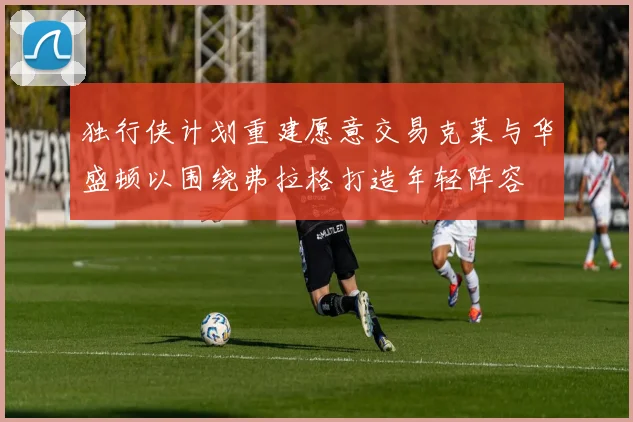 独行侠计划重建愿意交易克莱与华盛顿以围绕弗拉格打造年轻阵容