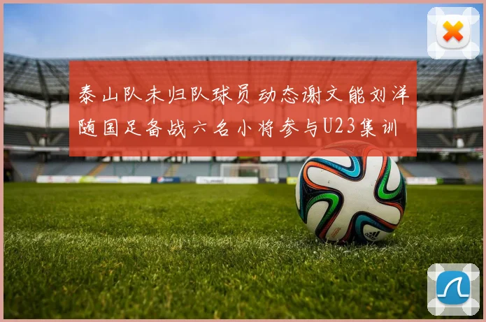 泰山队未归队球员动态谢文能刘洋随国足备战六名小将参与U23集训
