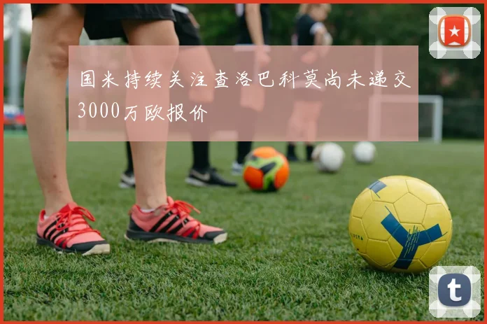 国米持续关注查洛巴科莫尚未递交3000万欧报价