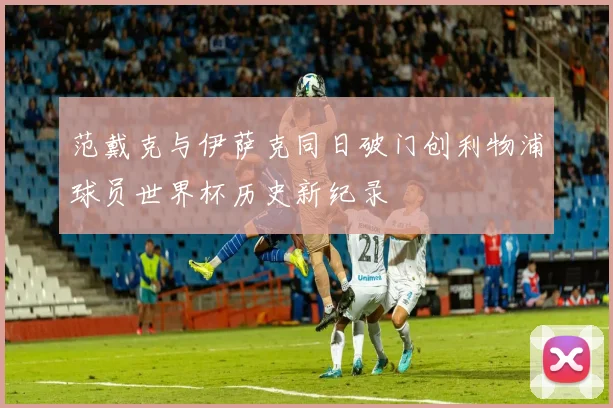 范戴克与伊萨克同日破门创利物浦球员世界杯历史新纪录