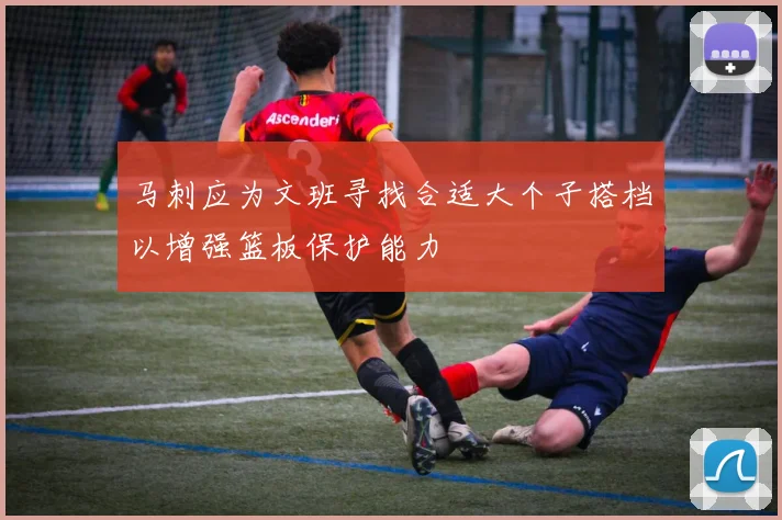 马刺应为文班寻找合适大个子搭档以增强篮板保护能力