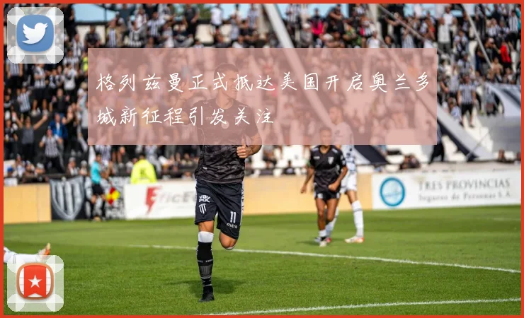 格列兹曼正式抵达美国开启奥兰多城新征程引发关注