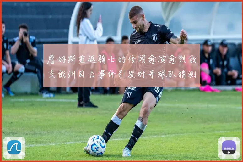 詹姆斯重返骑士的传闻愈演愈烈俄亥俄州目击事件引发对手球队猜测