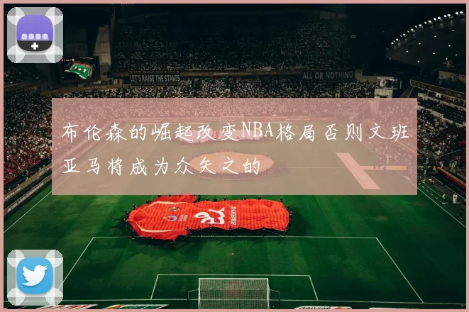 布伦森的崛起改变NBA格局否则文班亚马将成为众矢之的