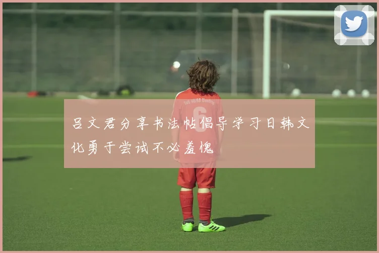 吕文君分享书法帖倡导学习日韩文化勇于尝试不必羞愧