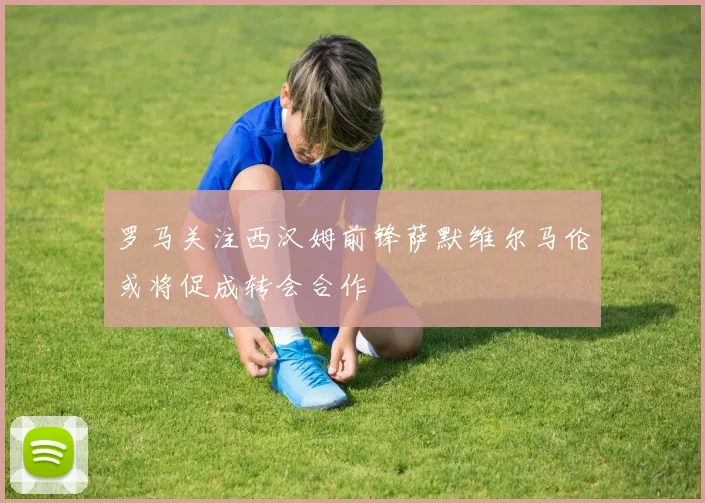 罗马关注西汉姆前锋萨默维尔马伦或将促成转会合作
