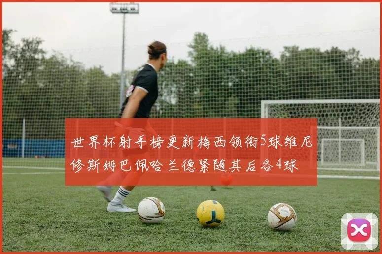 世界杯射手榜更新梅西领衔5球维尼修斯姆巴佩哈兰德紧随其后各4球