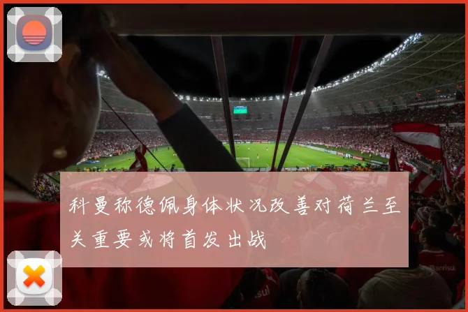 科曼称德佩身体状况改善对荷兰至关重要或将首发出战