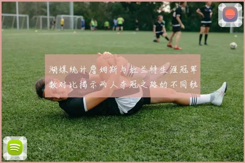 湖媒统计詹姆斯与杜兰特生涯冠军数对比揭示两人夺冠之路的不同轨迹