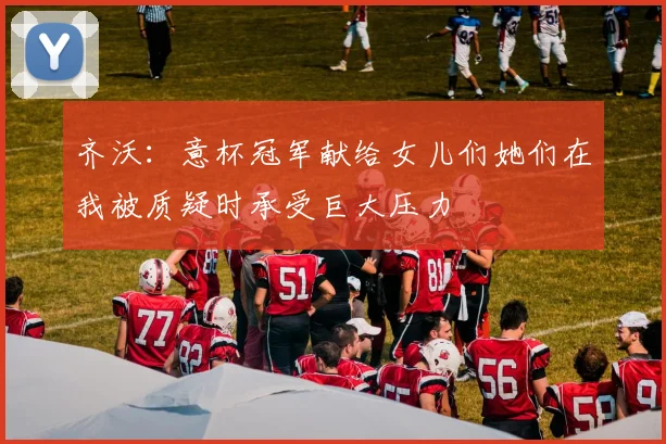 齐沃：意杯冠军献给女儿们她们在我被质疑时承受巨大压力