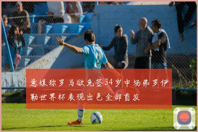 意媒称罗马欲免签34岁中场弗罗伊勒世界杯表现出色全部首发