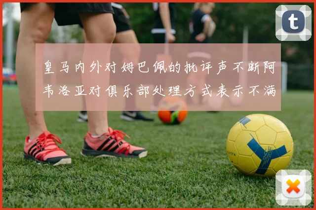 皇马内外对姆巴佩的批评声不断阿韦洛亚对俱乐部处理方式表示不满