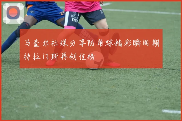 马奎尔社媒分享防角球精彩瞬间期待拉门斯再创佳绩