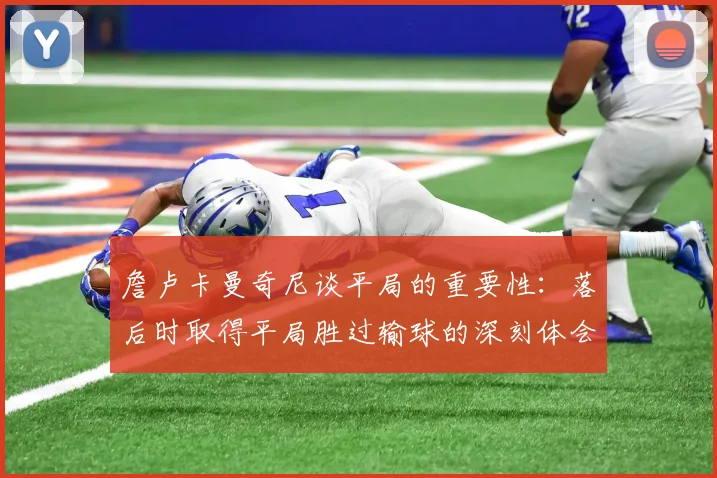 詹卢卡曼奇尼谈平局的重要性：落后时取得平局胜过输球的深刻体会