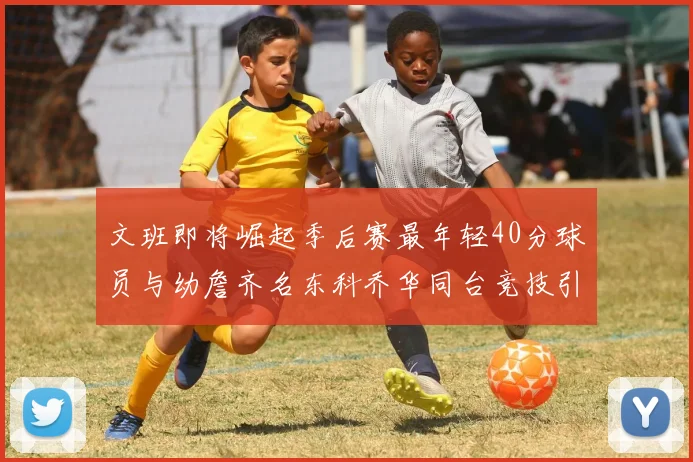 文班即将崛起季后赛最年轻40分球员与幼詹齐名东科乔华同台竞技引关注
