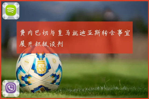 费内巴切与皇马就迪亚斯转会事宜展开积极谈判