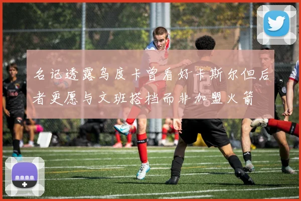 名记透露乌度卡曾看好卡斯尔但后者更愿与文班搭档而非加盟火箭