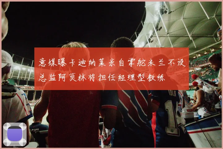意媒曝卡迪纳莱亲自掌舵米兰不设总监阿莫林将担任经理型教练