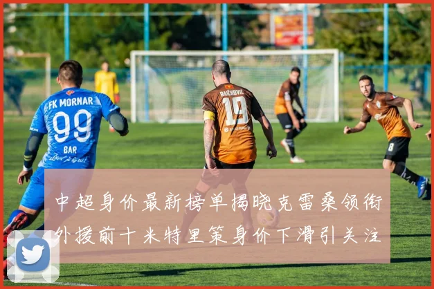中超身价最新榜单揭晓克雷桑领衔外援前十米特里策身价下滑引关注