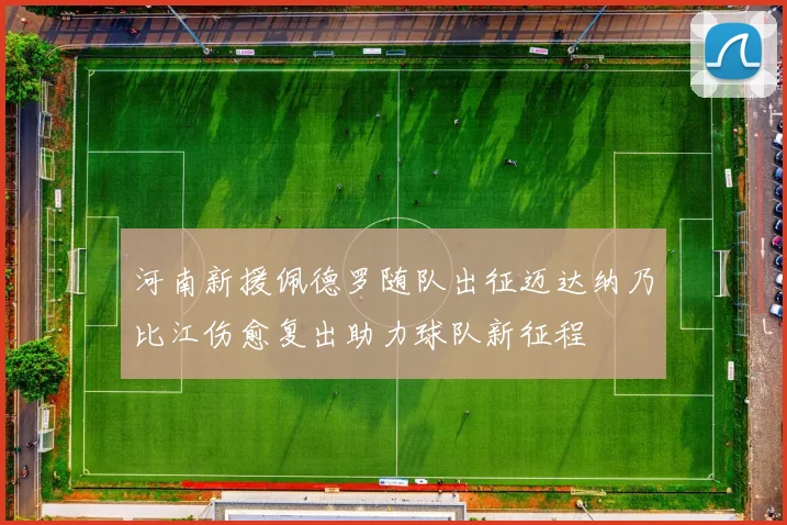 河南新援佩德罗随队出征迈达纳乃比江伤愈复出助力球队新征程