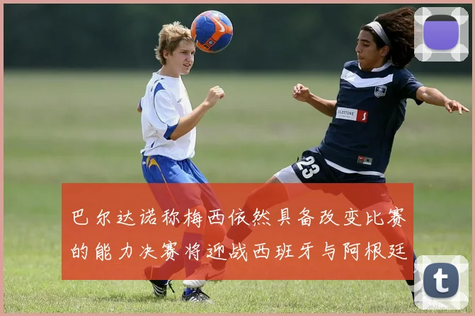 巴尔达诺称梅西依然具备改变比赛的能力决赛将迎战西班牙与阿根廷