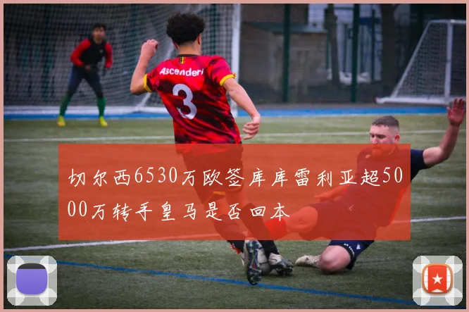 切尔西6530万欧签库库雷利亚超5000万转手皇马是否回本