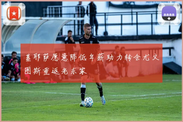 基耶萨愿意降低年薪助力转会尤文图斯重返老东家