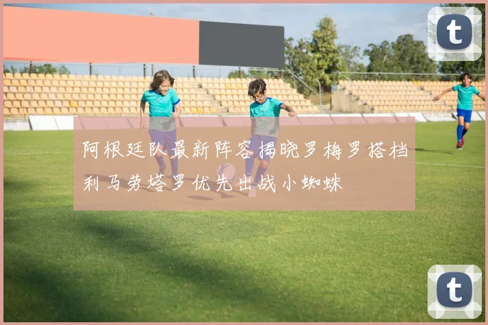 阿根廷队最新阵容揭晓罗梅罗搭档利马劳塔罗优先出战小蜘蛛