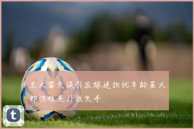 王大雷失误引发球迷担忧年龄虽大却仍难免扑救失手
